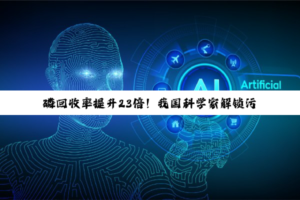 磷回收率提升23倍！我国科学家解锁污水除磷微生物“黑匣子”